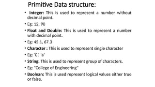 Primitive Data structure:
• Integer: This is used to represent a number without
decimal point.
• Eg: 12, 90
• Float and Double: This is used to represent a number
with decimal point.
• Eg: 45.1, 67.3
• Character : This is used to represent single character
• Eg: ‘C’, ‘a’
• String: This is used to represent group of characters.
• Eg: "College of Engineering"
• Boolean: This is used represent logical values either true
or false.
 