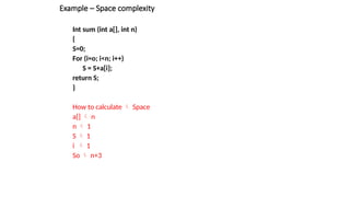 Example – Space complexity
Int sum (int a[], int n)
{
S=0;
For (i=o; i<n; i++)
S = S+a[i];
return S;
}
How to calculate  Space
a[]  n
n  1
S  1
i  1
So  n+3
 