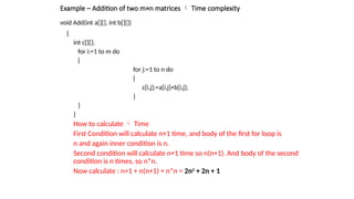 void Add(int a[][], int b[][])
{
int c[][];
for i:=1 to m do
{
for j:=1 to n do
{
c[i,j]:=a[i,j]+b[i,j];
}
}
}
How to calculate  Time
First Condition will calculate n+1 time, and body of the first for loop is
n and again inner condition is n.
Second condition will calculate n+1 time so n(n+1). And body of the second
condition is n times, so n*n.
Now calculate : n+1 + n(n+1) + n*n = 2n2
+ 2n + 1
Example – Addition of two m×n matrices  Time complexity
 