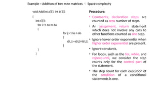 Example – Addition of two m×n matrices  Space complexity
void Add(int a[][], int b[][])
{
int c[][];
for i:=1 to m do
{
for j:=1 to n do
{
c[i,j]:=a[i,j]+b[i,j];
}
}
}
Procedure:
• Comments, declaration steps are
counted as zero number of steps.
• An assignment, return statement
which does not involve any calls to
other functions counted as one step.
• Ignore lower order exponential when
higher order exponential are present.
• Ignore constants.
• For loops, such as the for, while, and
repeat-until, we consider the step
counts only for the control part of
the statement.
• The step count for each execution of
the condition of a conditional
statements is one.
 