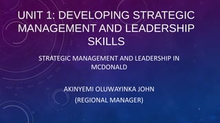 UNIT 1: DEVELOPING STRATEGIC
MANAGEMENT AND LEADERSHIP
SKILLS
STRATEGIC MANAGEMENT AND LEADERSHIP IN
MCDONALD
AKINYEMI OLUWAYINKA JOHN
(REGIONAL MANAGER)
1

 