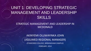 UNIT 1: DEVELOPING STRATEGIC
MANAGEMENT AND LEADERSHIP
SKILLS
STRATEGIC MANAGEMENT AND LEADERSHIP IN
MCDONALD
AKINYEMI OLUWAYINKA JOHN
(ASSUMED REGIONAL MANAGER)
(STANFORDS COLLEGE, BIRMINGHAM CAMPUS)
FEBRUARY, 2014

1

 