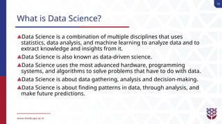 10
What is Data Science?
Data Science is a combination of multiple disciplines that uses
statistics, data analysis, and machine learning to analyze data and to
extract knowledge and insights from it.
Data Science is also known as data-driven science.
Data Science uses the most advanced hardware, programming
systems, and algorithms to solve problems that have to do with data.
Data Science is about data gathering, analysis and decision-making.
Data Science is about finding patterns in data, through analysis, and
make future predictions.
 