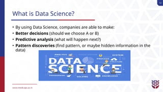 12
What is Data Science?
• By using Data Science, companies are able to make:
• Better decisions (should we choose A or B)
• Predictive analysis (what will happen next?)
• Pattern discoveries (find pattern, or maybe hidden information in the
data)
 