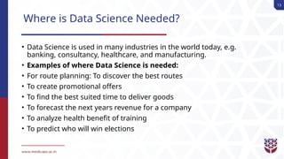 13
Where is Data Science Needed?
• Data Science is used in many industries in the world today, e.g.
banking, consultancy, healthcare, and manufacturing.
• Examples of where Data Science is needed:
• For route planning: To discover the best routes
• To create promotional offers
• To find the best suited time to deliver goods
• To forecast the next years revenue for a company
• To analyze health benefit of training
• To predict who will win elections
 