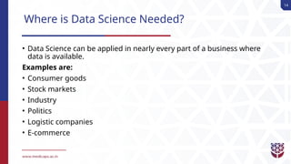 14
Where is Data Science Needed?
• Data Science can be applied in nearly every part of a business where
data is available.
Examples are:
• Consumer goods
• Stock markets
• Industry
• Politics
• Logistic companies
• E-commerce
 