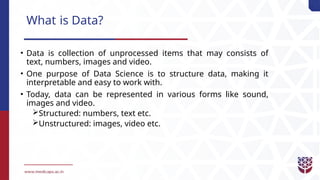 What is Data?
• Data is collection of unprocessed items that may consists of
text, numbers, images and video.
• One purpose of Data Science is to structure data, making it
interpretable and easy to work with.
• Today, data can be represented in various forms like sound,
images and video.
Structured: numbers, text etc.
Unstructured: images, video etc.
 
