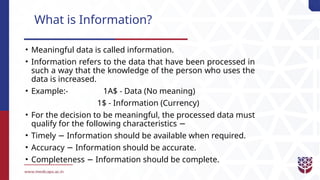 What is Information?
• Meaningful data is called information.
• Information refers to the data that have been processed in
such a way that the knowledge of the person who uses the
data is increased.
• Example:- 1A$ - Data (No meaning)
1$ - Information (Currency)
• For the decision to be meaningful, the processed data must
qualify for the following characteristics −
• Timely Information should be available when required.
−
• Accuracy Information should be accurate.
−
• Completeness Information should be complete.
−
 