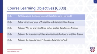 2
Course Learning Objectives (CLOs)
CLO01 To Understand the importance of Data Science in real world
CLO02 To learn the importance of Probability and statistic in Data Science
CLO03 To Learn Why we analysis of Data before applied Data Science Process
CLO04 To Learn the importance of Data Visualization in Real world and Data Science
CLO05 To Learn the Importance of Python as a Data Science Tool
 