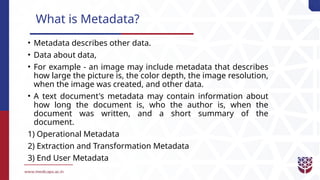 What is Metadata?
• Metadata describes other data.
• Data about data,
• For example - an image may include metadata that describes
how large the picture is, the color depth, the image resolution,
when the image was created, and other data.
• A text document's metadata may contain information about
how long the document is, who the author is, when the
document was written, and a short summary of the
document.
1) Operational Metadata
2) Extraction and Transformation Metadata
3) End User Metadata
 