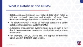 What is Database and DBMS?
• Database is a collection of inter-related data which helps in
efficient retrieval, insertion and deletion of data from
database and organizes the data in the form of tables.
• The software which is used to manage database is called
Database Management System (DBMS).
• A database management system stores data in such a way
that it becomes easier to retrieve, manipulate, and produce
information.
• For Example, MySQL, Oracle etc. are popular commercial
DBMS used in different applications.
 
