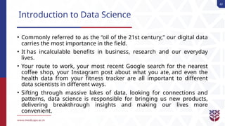 22
Introduction to Data Science
• Commonly referred to as the “oil of the 21st century,” our digital data
carries the most importance in the field.
• It has incalculable benefits in business, research and our everyday
lives.
• Your route to work, your most recent Google search for the nearest
coffee shop, your Instagram post about what you ate, and even the
health data from your fitness tracker are all important to different
data scientists in different ways.
• Sifting through massive lakes of data, looking for connections and
patterns, data science is responsible for bringing us new products,
delivering breakthrough insights and making our lives more
convenient.
 