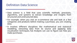 23
Definition Data Science
• Data science is a field that uses scientific methods, processes,
algorithms, and systems to extract knowledge and insights from
structured and unstructured data.
• For example, when you visit an e-commerce site and look at a few
categories and products before making a purchase, you are creating
data.
• It involves different disciplines like mathematical and statistical
modelling, extracting data from its source and applying data
visualization techniques. hat Analysts can use to figure out how you
make purchases.
 