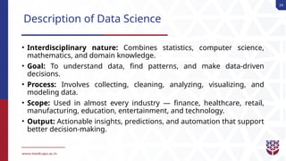 24
Description of Data Science
• Interdisciplinary nature: Combines statistics, computer science,
mathematics, and domain knowledge.
• Goal: To understand data, find patterns, and make data-driven
decisions.
• Process: Involves collecting, cleaning, analyzing, visualizing, and
modeling data.
• Scope: Used in almost every industry — finance, healthcare, retail,
manufacturing, education, entertainment, and technology.
• Output: Actionable insights, predictions, and automation that support
better decision-making.
 