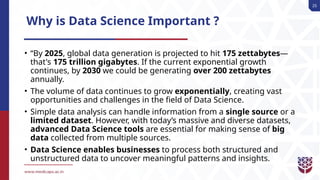 25
Why is Data Science Important ?
• “By 2025, global data generation is projected to hit 175 zettabytes—
that's 175 trillion gigabytes. If the current exponential growth
continues, by 2030 we could be generating over 200 zettabytes
annually.
• The volume of data continues to grow exponentially, creating vast
opportunities and challenges in the field of Data Science.
• Simple data analysis can handle information from a single source or a
limited dataset. However, with today’s massive and diverse datasets,
advanced Data Science tools are essential for making sense of big
data collected from multiple sources.
• Data Science enables businesses to process both structured and
unstructured data to uncover meaningful patterns and insights.
 