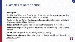 26
Examples of Data Science
• Examples:
• Netflix, YouTube, and Spotify use Data Science for recommendation
systems (suggesting movies, videos, or songs).
• Social media platforms (Instagram, Snapchat) analyze your activity to
show you personalized content.
• Fraud detection: Banks flag suspicious transactions in real time.
• Credit scoring: Loan approval decisions are made using Data Science
models.
• Stock market predictions and algorithmic trading.
• Predicting diseases (like diabetes or heart problems) based on
patient records.
 
