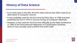27
History of Data Science
• In its early days in the 60s, the term data science was often used as an
alternative to computer science.
• It was probably used for the first time by Peter Naur in 1960 and later
published by him in 1974 in Concise Survey of Computer Methods.
• However, it was used for the first time officially at the Kobe Conference
in 1996 of the International Federation of Classification Societies,
where it was actually used to define the event itself.
 
