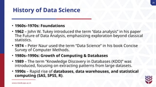 28
History of Data Science
• 1960s–1970s: Foundations
• 1962 – John W. Tukey introduced the term “data analysis” in his paper
The Future of Data Analysis, emphasizing exploration beyond classical
statistics.
• 1974 – Peter Naur used the term “Data Science” in his book Concise
Survey of Computer Methods.
• 1980s–1990s: Growth of Computing & Databases
• 1989 – The term “Knowledge Discovery in Databases (KDD)” was
introduced, focusing on extracting patterns from large datasets.
• 1990s – Rapid rise of databases, data warehouses, and statistical
computing (SAS, SPSS, R).
 