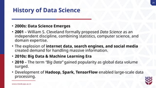 29
History of Data Science
• 2000s: Data Science Emerges
• 2001 – William S. Cleveland formally proposed Data Science as an
independent discipline, combining statistics, computer science, and
domain expertise.
• The explosion of internet data, search engines, and social media
created demand for handling massive information.
• 2010s: Big Data & Machine Learning Era
• 2010 – The term “Big Data” gained popularity as global data volume
surged.
• Development of Hadoop, Spark, TensorFlow enabled large-scale data
processing.
 