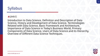 3
Syllabus
Unit-I:
Introduction to Data Science, Definition and Description of Data
Science, History and Development of Data Science, Terminologies
Related with Data Science, Basic Framework and Architecture,
Importance of Data Science in Today’s Business World, Primary
Components of Data Science, Users of Data Science and its Hierarchy,
Overview of Different Data Science Techniques.
 