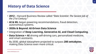 30
History of Data Science
• 2012 – Harvard Business Review called “Data Scientist: The Sexiest Job of
the 21st Century.”
• AI & ML began powering recommendations, fraud detection,
autonomous systems.
• 2020s & Beyond: AI-Driven Data Science
• Integration of Deep Learning, Generative AI, and Cloud Computing.
• Data Science + AI driving self-driving cars, personalized medicine,
and smart assistants.
• By 2030, global datasphere projected to surpass 200 zettabytes,
making Data Science even more critical.
 