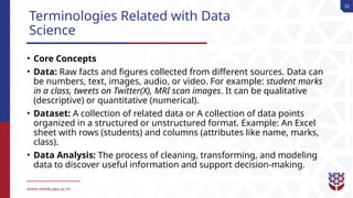 32
Terminologies Related with Data
Science
• Core Concepts
• Data: Raw facts and figures collected from different sources. Data can
be numbers, text, images, audio, or video. For example: student marks
in a class, tweets on Twitter(X), MRI scan images. It can be qualitative
(descriptive) or quantitative (numerical).
• Dataset: A collection of related data or A collection of data points
organized in a structured or unstructured format. Example: An Excel
sheet with rows (students) and columns (attributes like name, marks,
class).
• Data Analysis: The process of cleaning, transforming, and modeling
data to discover useful information and support decision-making.
 