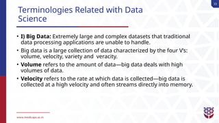 33
Terminologies Related with Data
Science
• I) Big Data: Extremely large and complex datasets that traditional
data processing applications are unable to handle.
• Big data is a large collection of data characterized by the four V’s:
volume, velocity, variety and veracity.
• Volume refers to the amount of data—big data deals with high
volumes of data.
• Velocity refers to the rate at which data is collected—big data is
collected at a high velocity and often streams directly into memory.
 