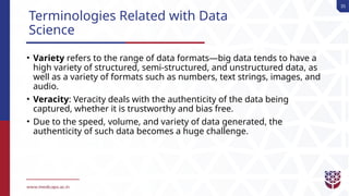35
Terminologies Related with Data
Science
• Variety refers to the range of data formats—big data tends to have a
high variety of structured, semi-structured, and unstructured data, as
well as a variety of formats such as numbers, text strings, images, and
audio.
• Veracity: Veracity deals with the authenticity of the data being
captured, whether it is trustworthy and bias free.
• Due to the speed, volume, and variety of data generated, the
authenticity of such data becomes a huge challenge.
 