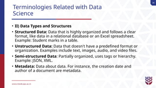 36
Terminologies Related with Data
Science
• II) Data Types and Structures
• Structured Data: Data that is highly organized and follows a clear
format, like data in a relational database or an Excel spreadsheet.
Example: Student marks in a table.
• Unstructured Data: Data that doesn't have a predefined format or
organization. Examples include text, images, audio, and video files.
• Semi-structured Data: Partially organized, uses tags or hierarchy.
Example: JSON, XML.
• Metadata: Data about data. For instance, the creation date and
author of a document are metadata.
 