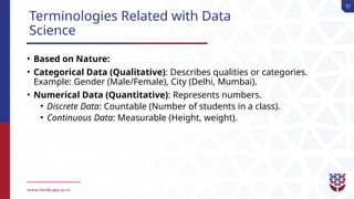 37
Terminologies Related with Data
Science
• Based on Nature:
• Categorical Data (Qualitative): Describes qualities or categories.
Example: Gender (Male/Female), City (Delhi, Mumbai).
• Numerical Data (Quantitative): Represents numbers.
• Discrete Data: Countable (Number of students in a class).
• Continuous Data: Measurable (Height, weight).
 