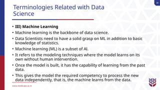 38
Terminologies Related with Data
Science
• III) Machine Learning
• Machine learning is the backbone of data science.
• Data Scientists need to have a solid grasp on ML in addition to basic
knowledge of statistics.
• Machine learning (ML) is a subset of Al.
• It refers to the modeling techniques where the model learns on its
own without human intervention.
• Once the model is built, it has the capability of learning from the past
data.
• This gives the model the required competency to process the new
data independently, that is, the machine learns from the data.
 