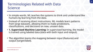 39
Terminologies Related with Data
Science
• In simple words, ML teaches the systems to think and understand like
humans by learning from the data.
• Instead of receiving direct instructions, ML models learn patterns
from large datasets, allowing them to make predictions,
classifications, and decisions on new, unseen data.
• 1. Supervised Machine Learning: In supervised learning, the model
is trained using labeled data (data with both input and output).
• The algorithm learns the mapping between input (features) and
output (target/label).
 