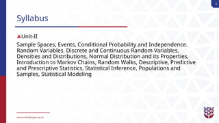 4
Syllabus
Unit-II
Sample Spaces, Events, Conditional Probability and Independence.
Random Variables. Discrete and Continuous Random Variables,
Densities and Distributions, Normal Distribution and its Properties,
Introduction to Markov Chains, Random Walks, Descriptive, Predictive
and Prescriptive Statistics, Statistical Inference, Populations and
Samples, Statistical Modeling
 