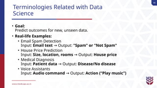 40
Terminologies Related with Data
Science
• Goal:
Predict outcomes for new, unseen data.
• Real-life Examples:
• Email Spam Detection
Input: Email text Output:
→ "Spam" or "Not Spam"
• House Price Prediction
Input: Size, location, rooms Output:
→ House price
• Medical Diagnosis
Input: Patient data Output:
→ Disease/No disease
• Voice Assistants
Input: Audio command Output:
→ Action (“Play music”)
 
