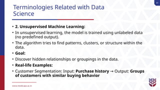41
Terminologies Related with Data
Science
• 2. Unsupervised Machine Learning:
• In unsupervised learning, the model is trained using unlabeled data
(no predefined output).
• The algorithm tries to find patterns, clusters, or structure within the
data.
• Goal:
• Discover hidden relationships or groupings in the data.
• Real-life Examples:
• Customer Segmentation: Input: Purchase history Output:
→ Groups
of customers with similar buying behavior
 
