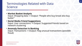 42
Terminologies Related with Data
Science
• Market Basket Analysis
Input: Shopping data Output: “People who buy bread also buy
→
butter”
• Social Media Friend Suggestions
Input: User connections Output: Suggested friends based on
→
network clustering
• Anomaly Detection in Banking
Input: Transactions Output: Flag unusual transactions (possible
→
fraud)
 