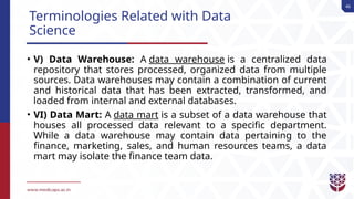 46
Terminologies Related with Data
Science
• V) Data Warehouse: A data warehouse is a centralized data
repository that stores processed, organized data from multiple
sources. Data warehouses may contain a combination of current
and historical data that has been extracted, transformed, and
loaded from internal and external databases.
• VI) Data Mart: A data mart is a subset of a data warehouse that
houses all processed data relevant to a specific department.
While a data warehouse may contain data pertaining to the
finance, marketing, sales, and human resources teams, a data
mart may isolate the finance team data.
 