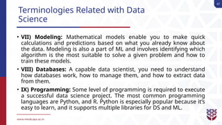 47
Terminologies Related with Data
Science
• VII) Modeling: Mathematical models enable you to make quick
calculations and predictions based on what you already know about
the data. Modeling is also a part of ML and involves identifying which
algorithm is the most suitable to solve a given problem and how to
train these models.
• VIII) Databases: A capable data scientist, you need to understand
how databases work, how to manage them, and how to extract data
from them.
• IX) Programming: Some level of programming is required to execute
a successful data science project. The most common programming
languages are Python, and R. Python is especially popular because it’s
easy to learn, and it supports multiple libraries for DS and ML.
 