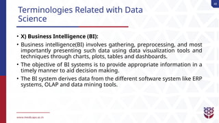 48
Terminologies Related with Data
Science
• X) Business Intelligence (BI):
• Business intelligence(BI) involves gathering, preprocessing, and most
importantly presenting such data using data visualization tools and
techniques through charts, plots, tables and dashboards.
• The objective of BI systems is to provide appropriate information in a
timely manner to aid decision making.
• The BI system derives data from the different software system like ERP
systems, OLAP and data mining tools.
 