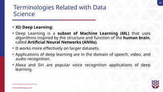 49
Terminologies Related with Data
Science
• XI) Deep Learning:
• Deep Learning is a subset of Machine Learning (ML) that uses
algorithms inspired by the structure and function of the human brain,
called Artificial Neural Networks (ANNs).
• It works more effectively on larger datasets.
• Applications of deep learning are in the domain of speech, video, and
audio recognition.
• Alexa and Siri are popular voice recognition applications of deep
learning.
 