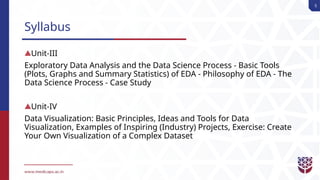 5
Syllabus
Unit-III
Exploratory Data Analysis and the Data Science Process - Basic Tools
(Plots, Graphs and Summary Statistics) of EDA - Philosophy of EDA - The
Data Science Process - Case Study
Unit-IV
Data Visualization: Basic Principles, Ideas and Tools for Data
Visualization, Examples of Inspiring (Industry) Projects, Exercise: Create
Your Own Visualization of a Complex Dataset
 