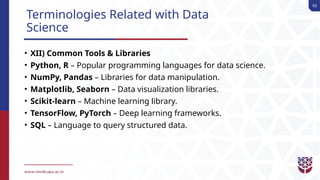 50
Terminologies Related with Data
Science
• XII) Common Tools & Libraries
• Python, R – Popular programming languages for data science.
• NumPy, Pandas – Libraries for data manipulation.
• Matplotlib, Seaborn – Data visualization libraries.
• Scikit-learn – Machine learning library.
• TensorFlow, PyTorch – Deep learning frameworks.
• SQL – Language to query structured data.
 