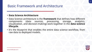 51
Basic Framework and Architecture
• Data Science Architecture
• Data Science architecture is the framework that defines how different
components (data sources, processing, storage, analytics,
visualization, and decision-making) work together in the data science
lifecycle.
• It's the blueprint that enables the entire data science workflow, from
raw data to deployed models.
 