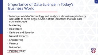 59
Importance of Data Science in Today’s
Business World
• In today’s world of technology and analytics, almost every industry
uses data to some degree. Some of the industries that use data
science include:
• Marketing
• Healthcare
• Defense and Security
• Natural Sciences
• Engineering
• Finance
• Insurance
• Political Policy
 