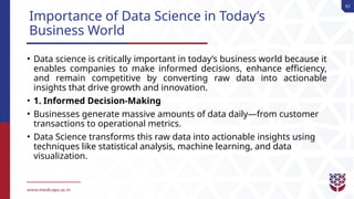 61
Importance of Data Science in Today’s
Business World
• Data science is critically important in today’s business world because it
enables companies to make informed decisions, enhance efficiency,
and remain competitive by converting raw data into actionable
insights that drive growth and innovation.
• 1. Informed Decision-Making
• Businesses generate massive amounts of data daily—from customer
transactions to operational metrics.
• Data Science transforms this raw data into actionable insights using
techniques like statistical analysis, machine learning, and data
visualization.
 