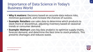 62
Importance of Data Science in Today’s
Business World
• Why it matters: Decisions based on accurate data reduce risks,
minimize guesswork, and increase the chances of success.
• Example: Retailers use sales data to determine which products to
stock more or discontinue, adjusting inventory based on seasonal
trends or consumer demand.
• Example: Walmart uses big data analytics to optimize supply chains,
forecast demand, and determine the best time to stock products. This
prevents shortages and reduces waste.
 