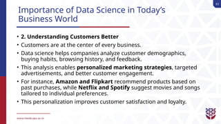 63
Importance of Data Science in Today’s
Business World
• 2. Understanding Customers Better
• Customers are at the center of every business.
• Data science helps companies analyze customer demographics,
buying habits, browsing history, and feedback.
• This analysis enables personalized marketing strategies, targeted
advertisements, and better customer engagement.
• For instance, Amazon and Flipkart recommend products based on
past purchases, while Netflix and Spotify suggest movies and songs
tailored to individual preferences.
• This personalization improves customer satisfaction and loyalty.
 