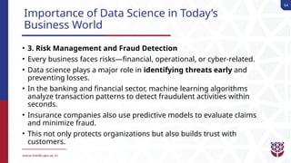 64
Importance of Data Science in Today’s
Business World
• 3. Risk Management and Fraud Detection
• Every business faces risks—financial, operational, or cyber-related.
• Data science plays a major role in identifying threats early and
preventing losses.
• In the banking and financial sector, machine learning algorithms
analyze transaction patterns to detect fraudulent activities within
seconds.
• Insurance companies also use predictive models to evaluate claims
and minimize fraud.
• This not only protects organizations but also builds trust with
customers.
 