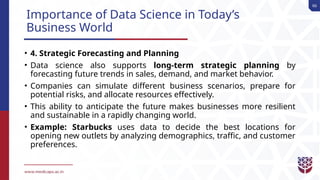 66
Importance of Data Science in Today’s
Business World
• 4. Strategic Forecasting and Planning
• Data science also supports long-term strategic planning by
forecasting future trends in sales, demand, and market behavior.
• Companies can simulate different business scenarios, prepare for
potential risks, and allocate resources effectively.
• This ability to anticipate the future makes businesses more resilient
and sustainable in a rapidly changing world.
• Example: Starbucks uses data to decide the best locations for
opening new outlets by analyzing demographics, traffic, and customer
preferences.
 