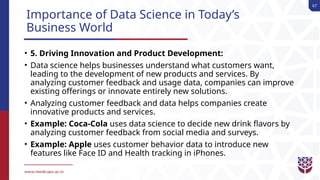 67
Importance of Data Science in Today’s
Business World
• 5. Driving Innovation and Product Development:
• Data science helps businesses understand what customers want,
leading to the development of new products and services. By
analyzing customer feedback and usage data, companies can improve
existing offerings or innovate entirely new solutions.
• Analyzing customer feedback and data helps companies create
innovative products and services.
• Example: Coca-Cola uses data science to decide new drink flavors by
analyzing customer feedback from social media and surveys.
• Example: Apple uses customer behavior data to introduce new
features like Face ID and Health tracking in iPhones.
 